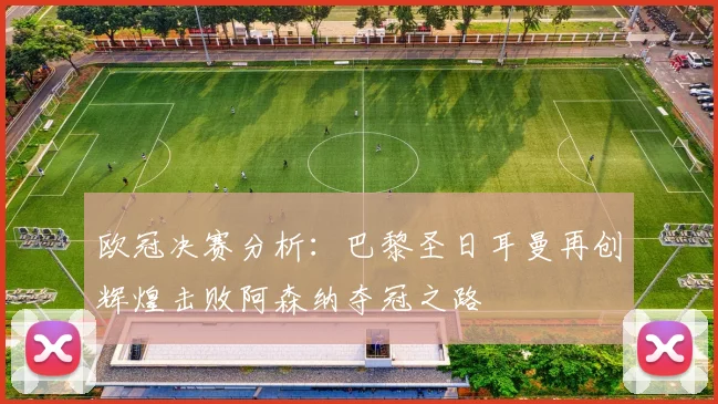 欧冠决赛分析：巴黎圣日耳曼再创辉煌击败阿森纳夺冠之路